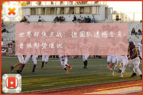 世界杯焦点战:德国队遗憾告负,晋级形势堪忧