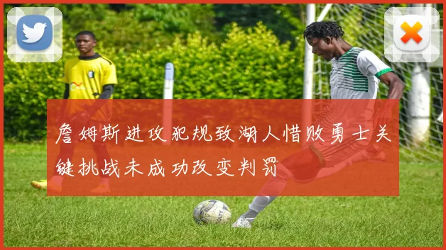 詹姆斯进攻犯规致湖人惜败勇士关键挑战未成功改变判罚