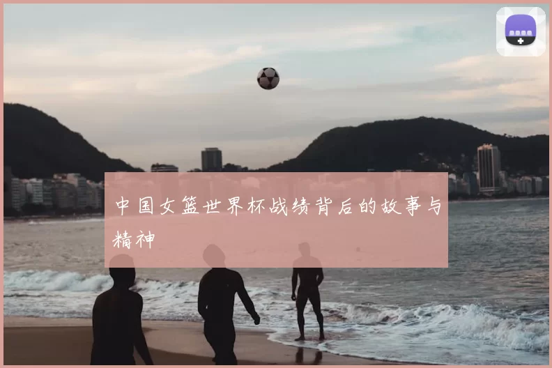 中国女篮世界杯战绩背后的故事与精神
