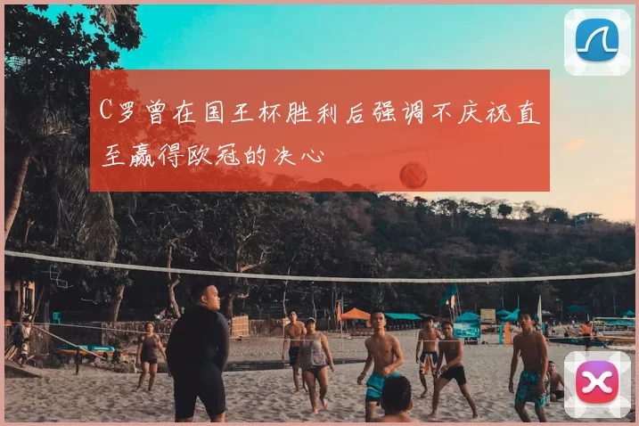 C罗曾在国王杯胜利后强调不庆祝直至赢得欧冠的决心
