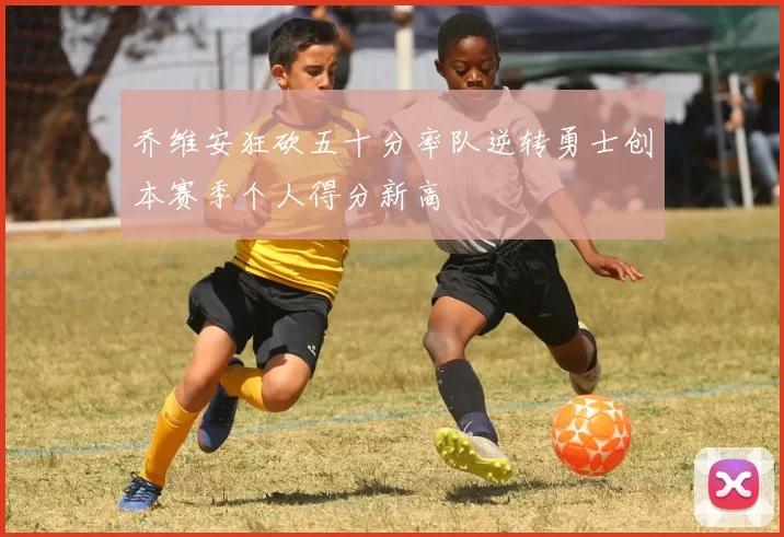 乔维安狂砍五十分率队逆转勇士创本赛季个人得分新高