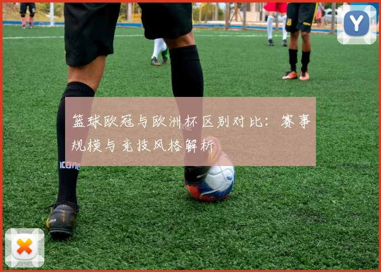 篮球欧冠与欧洲杯区别对比:赛事规模与竞技风格解析