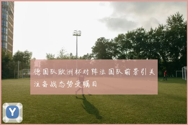 德国队欧洲杯对阵法国队前景引关注备战态势受瞩目