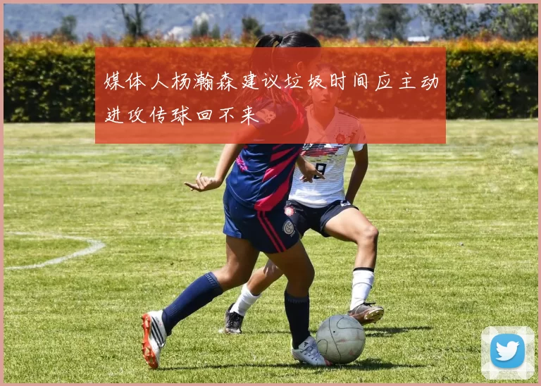 媒体人杨瀚森建议垃圾时间应主动进攻传球回不来