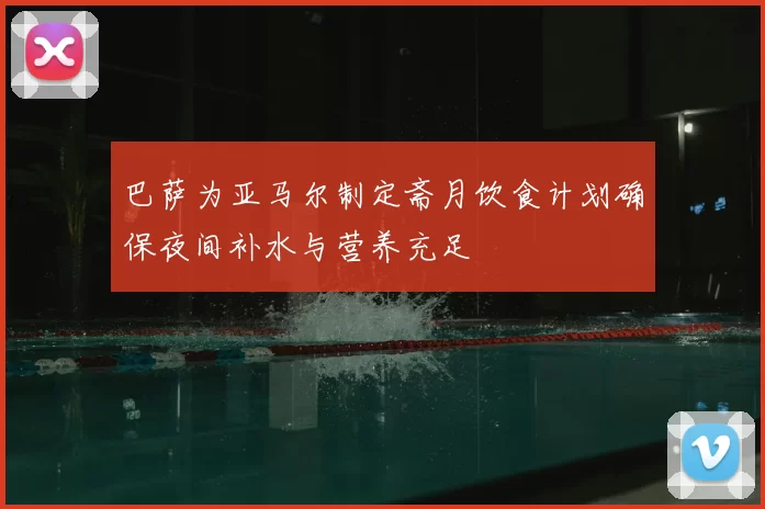 巴萨为亚马尔制定斋月饮食计划确保夜间补水与营养充足