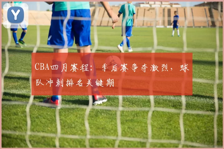 CBA四月赛程：季后赛争夺激烈，球队冲刺排名关键期