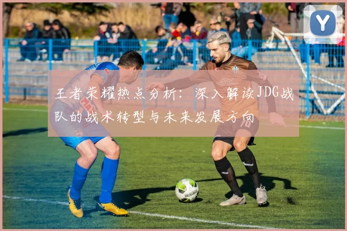 王者荣耀热点分析：深入解读JDG战队的战术转型与未来发展方向