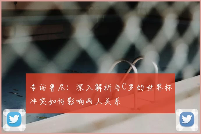 专访鲁尼：深入解析与C罗的世界杯冲突如何影响两人关系