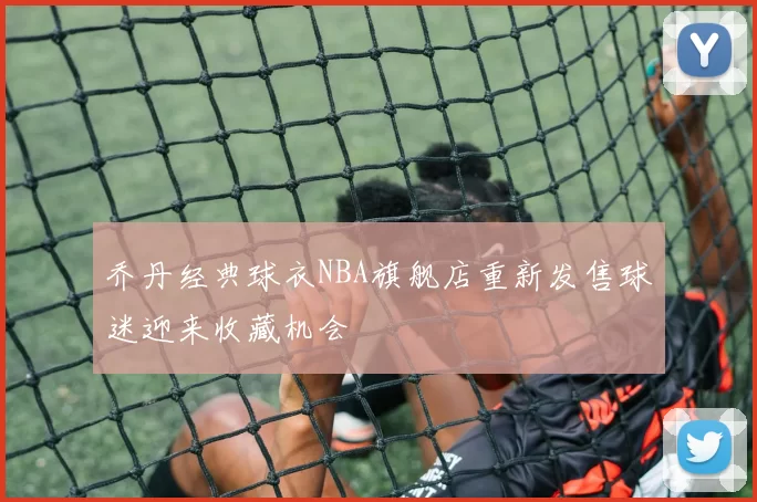 乔丹经典球衣NBA旗舰店重新发售球迷迎来收藏机会