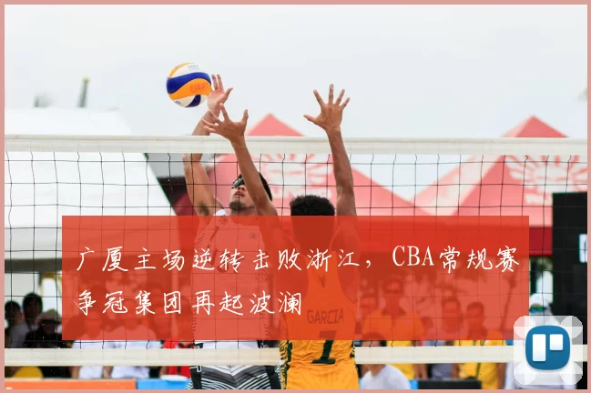 广厦主场逆转击败浙江,CBA常规赛争冠集团再起波澜
