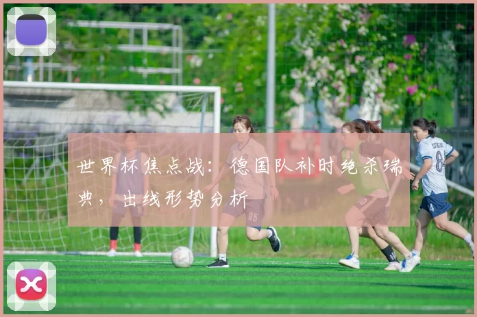 世界杯焦点战：德国队补时绝杀瑞典，出线形势分析