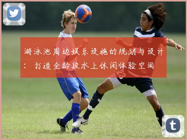 游泳池周边娱乐设施的规划与设计：打造全龄段水上休闲体验空间