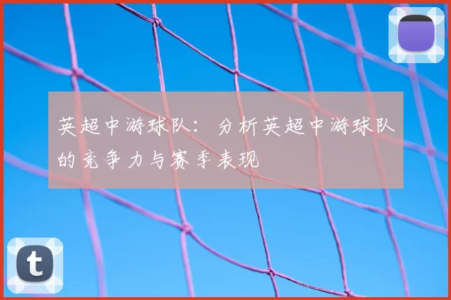 英超中游球队:分析英超中游球队的竞争力与赛季表现