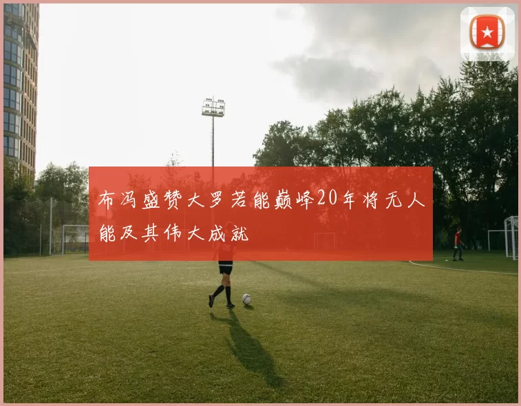 布冯盛赞大罗若能巅峰20年将无人能及其伟大成就