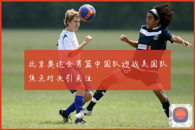 北京奥运会男篮中国队迎战美国队焦点对决引关注