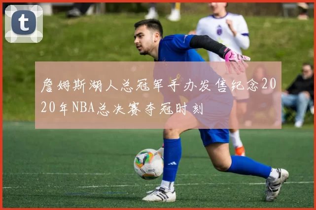 詹姆斯湖人总冠军手办发售纪念2020年NBA总决赛夺冠时刻