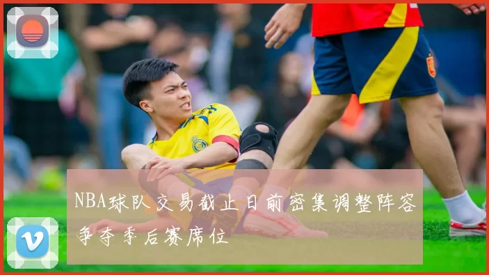 NBA球队交易截止日前密集调整阵容争夺季后赛席位