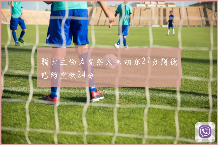 骑士主场力克热火米切尔27分阿德巴约空砍24分