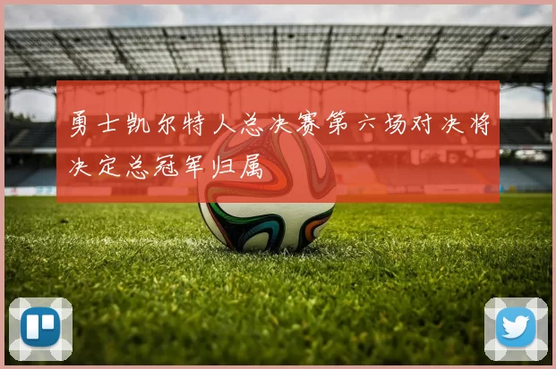 勇士凯尔特人总决赛第六场对决将决定总冠军归属