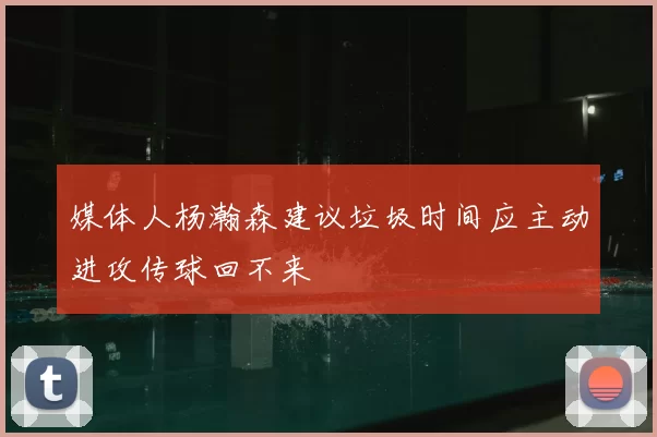 媒体人杨瀚森建议垃圾时间应主动进攻传球回不来