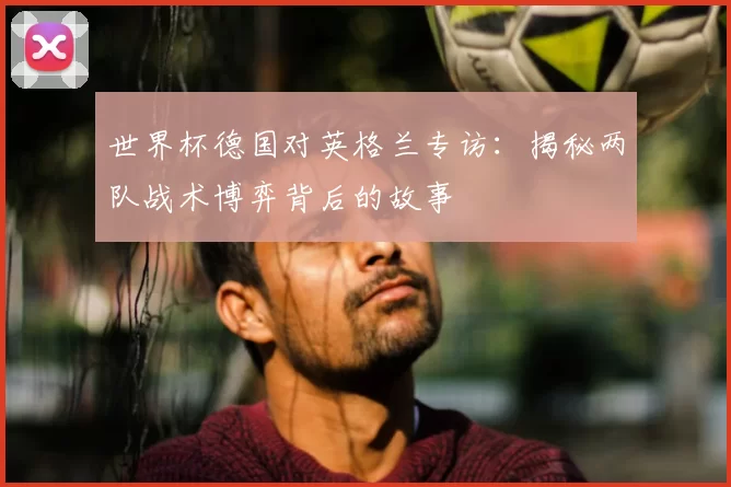 世界杯德国对英格兰专访:揭秘两队战术博弈背后的故事