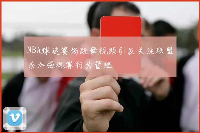 NBA球迷赛场跳舞视频引发关注联盟或加强观赛行为管理