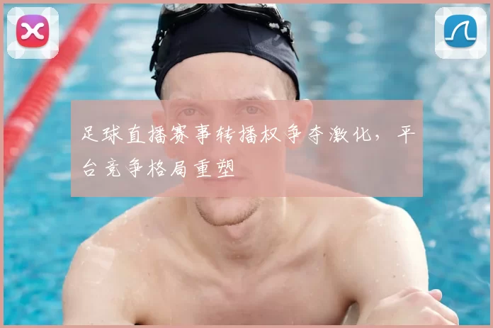 足球直播赛事转播权争夺激化，平台竞争格局重塑