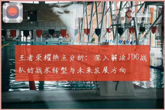 王者荣耀热点分析：深入解读JDG战队的战术转型与未来发展方向