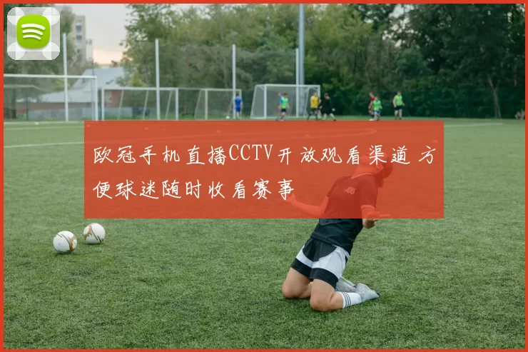 欧冠手机直播CCTV开放观看渠道 方便球迷随时收看赛事