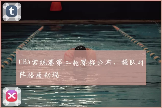 CBA常规赛第二轮赛程公布,强队对阵格局初现