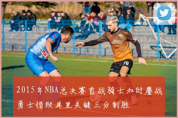 2015年NBA总决赛首战骑士加时鏖战勇士惜败库里关键三分制胜