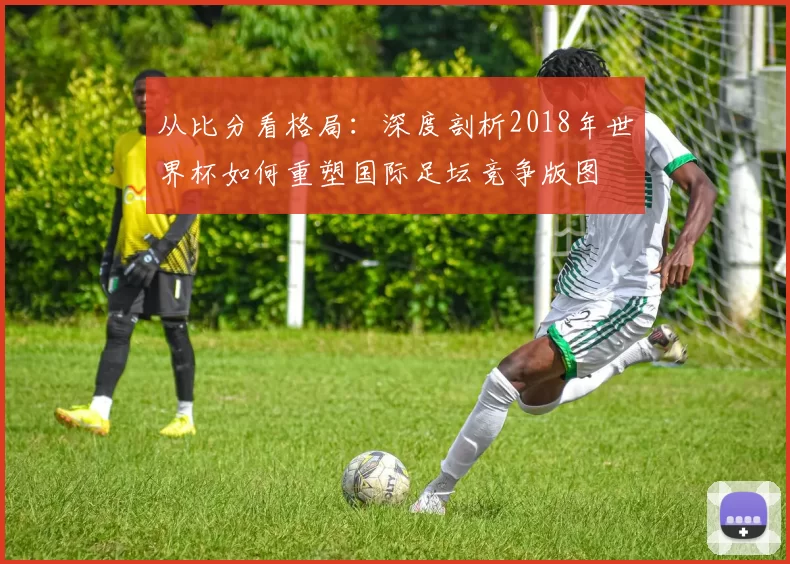 从比分看格局:深度剖析2018年世界杯如何重塑国际足坛竞争版图