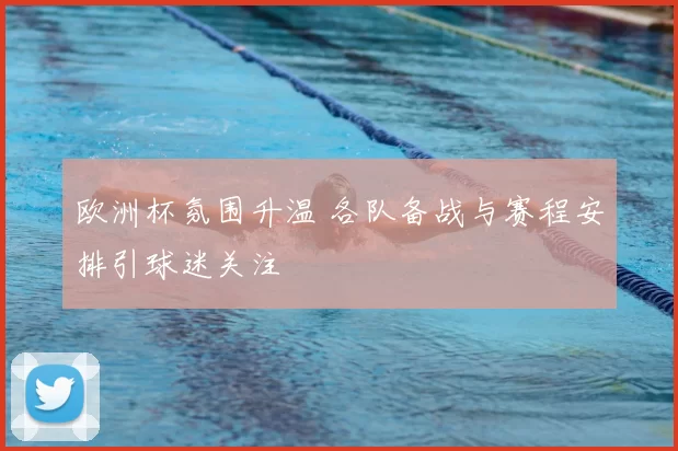 欧洲杯氛围升温 各队备战与赛程安排引球迷关注