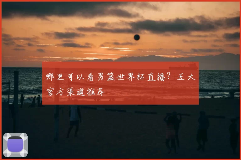 哪里可以看男篮世界杯直播?五大官方渠道推荐