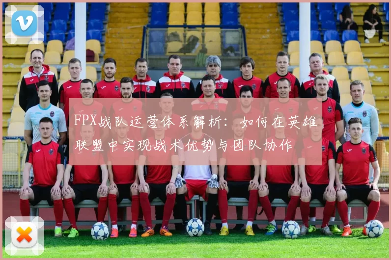 FPX战队运营体系解析：如何在英雄联盟中实现战术优势与团队协作