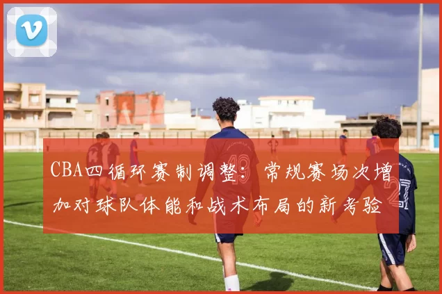 CBA四循环赛制调整：常规赛场次增加对球队体能和战术布局的新考验