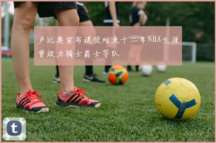 卢比奥宣布退役结束十二年NBA生涯曾效力骑士爵士等队
