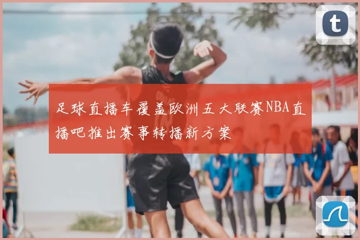 足球直播车覆盖欧洲五大联赛NBA直播吧推出赛事转播新方案
