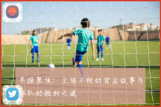 早报聚焦:主场不败的背后故事与球队的胜利之道
