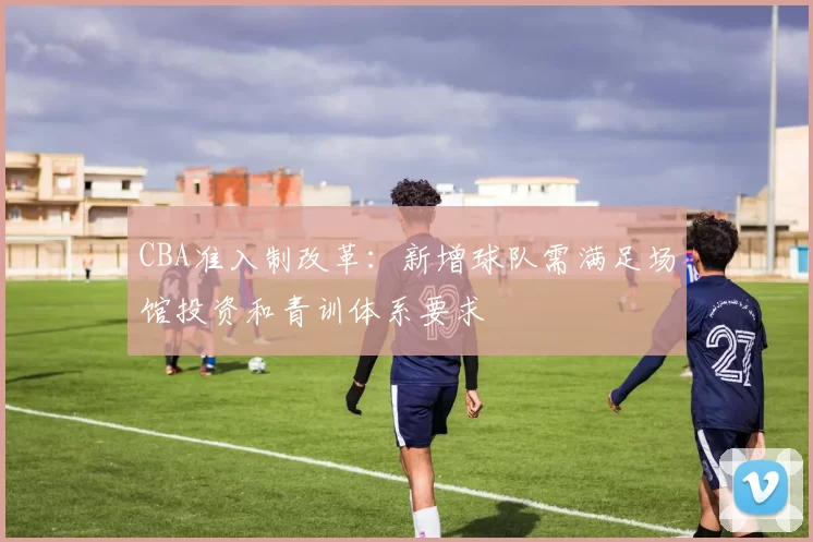 CBA准入制改革：新增球队需满足场馆投资和青训体系要求