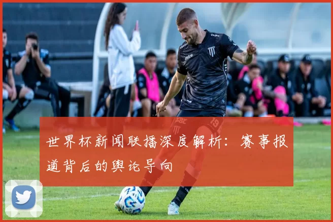 世界杯新闻联播深度解析:赛事报道背后的舆论导向