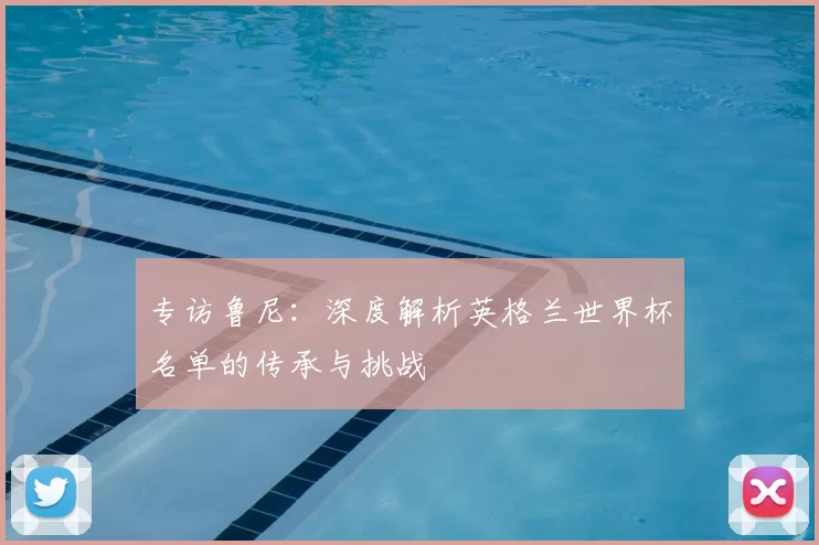 专访鲁尼:深度解析英格兰世界杯名单的传承与挑战
