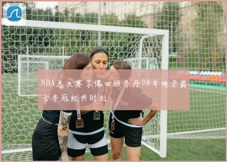 NBA总决赛录像回顾乔丹98年绝杀爵士夺冠经典时刻