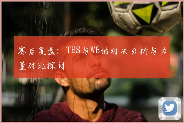 赛后复盘：TES与WE的对决分析与力量对比探讨