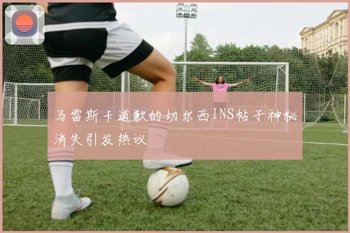 马雷斯卡道歉的切尔西INS帖子神秘消失引发热议