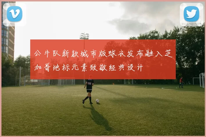 公牛队新款城市版球衣发布融入芝加哥地标元素致敬经典设计