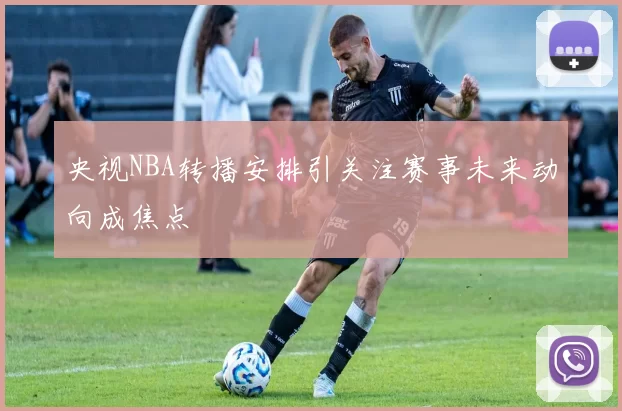 央视NBA转播安排引关注赛事未来动向成焦点