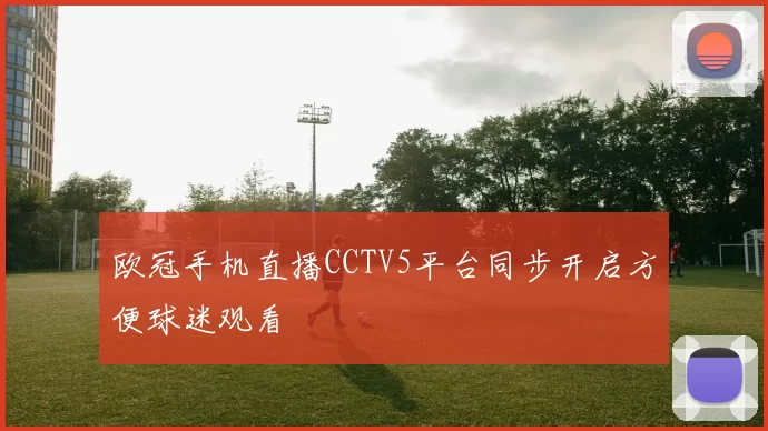 欧冠手机直播CCTV5平台同步开启方便球迷观看