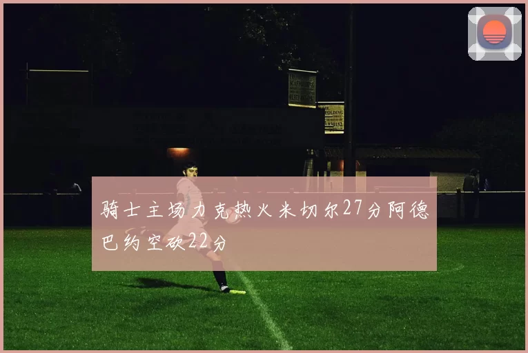 骑士主场力克热火米切尔27分阿德巴约空砍22分