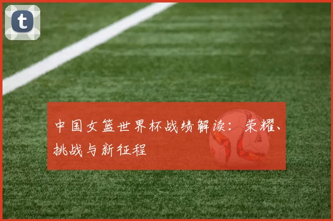 中国女篮世界杯战绩解读：荣耀、挑战与新征程